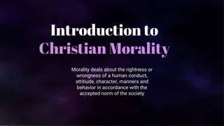 Introduction to
Christian Morality
Morality deals about the rightness or
wrongness of a human conduct,
attitiude, character, manners and
behavior in accordance with the
accepted norm of the society
 