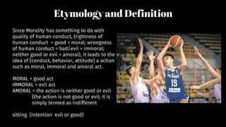 Etymology and Definition
Since Morality has something to do with
quality of human conduct, (rightness of
human conduct = good = moral; wrongness
of human conduct = bad/evil = immoral;
neither good or evil = amoral), it leads to the
idea of [conduct, behavior, attitude] a action
such as moral, immoral and amoral act.
MORAL = good act
IMMORAL = evil act
AMORAL = the action is neither good or evil
(the action is not good or evil; it is
simply termed as indifferent
sitting (intention evil or good)
 