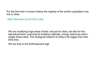 For the first time in human history the majority of the world’s population now live in cities. http://news.bbc.co.uk/1/hi/in_depth/world/2006/urbanisation/default.stm We are modifying huge areas of land, not just for cities, but also for the agricultural land, quarrying for building materials, energy resources which supply these cities. The ecological footprint of cities is far bigger than their land area. We are truly in the Anthropocene Age.  