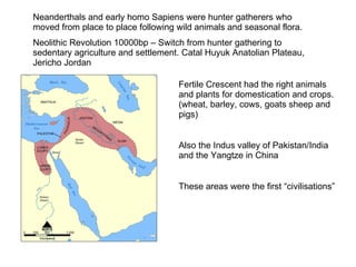 Neanderthals and early homo Sapiens were hunter gatherers who moved from place to place following wild animals and seasonal flora. Neolithic Revolution 10000bp – Switch from hunter gathering to sedentary agriculture and settlement. Catal Huyuk Anatolian Plateau, Jericho Jordan  Fertile Crescent had the right animals and plants for domestication and crops. (wheat, barley, cows, goats sheep and pigs) Also the Indus valley of Pakistan/India and the Yangtze in China These areas were the first “civilisations” 