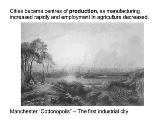 Cities became centres of  production,  as manufacturing increased rapidly and employment in agriculture decreased. Manchester “Cottonopolis” – The first industrial city 