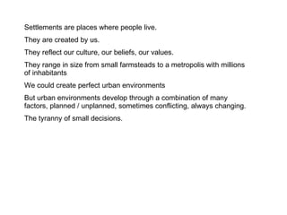 Settlements are places where people live. They are created by us.  They reflect our culture, our beliefs, our values. They range in size from small farmsteads to a metropolis with millions of inhabitants  We could create perfect urban environments But urban environments develop through a combination of many factors, planned / unplanned, sometimes conflicting, always changing. The tyranny of small decisions. 