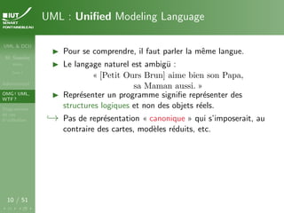 UML & DCU
M. Sassolas
M3105
Cours 1
Administratif
OMG ! UML,
WTF ?
Diagrammes
de cas
d’utilisation
10 / 51
UML : Unified Modeling Language
I Pour se comprendre, il faut parler la même langue.
I Le langage naturel est ambigü :
« [Petit Ours Brun] aime bien son Papa,
sa Maman aussi. »
I Représenter un programme signifie représenter des
structures logiques et non des objets réels.
,→ Pas de représentation « canonique » qui s’imposerait, au
contraire des cartes, modèles réduits, etc.
 