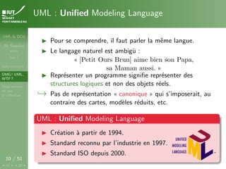 UML & DCU
M. Sassolas
M3105
Cours 1
Administratif
OMG ! UML,
WTF ?
Diagrammes
de cas
d’utilisation
10 / 51
UML : Unified Modeling Language
I Pour se comprendre, il faut parler la même langue.
I Le langage naturel est ambigü :
« [Petit Ours Brun] aime bien son Papa,
sa Maman aussi. »
I Représenter un programme signifie représenter des
structures logiques et non des objets réels.
,→ Pas de représentation « canonique » qui s’imposerait, au
contraire des cartes, modèles réduits, etc.
UML : Unified Modeling Language
I Création à partir de 1994.
I Standard reconnu par l’industrie en 1997.
I Standard ISO depuis 2000.
 