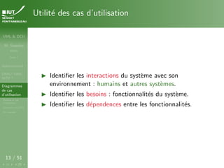 UML & DCU
M. Sassolas
M3105
Cours 1
Administratif
OMG ! UML,
WTF ?
Diagrammes
de cas
d’utilisation
Acteurs et cas
d’utilisation
Structurer les DCU
Un exemple
13 / 51
Utilité des cas d’utilisation
I Identifier les interactions du système avec son
environnement : humains et autres systèmes.
I Identifier les besoins : fonctionnalités du système.
I Identifier les dépendences entre les fonctionnalités.
 