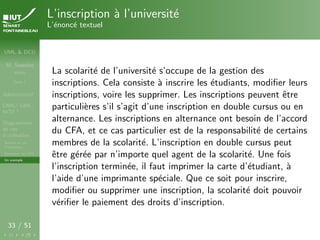 UML & DCU
M. Sassolas
M3105
Cours 1
Administratif
OMG ! UML,
WTF ?
Diagrammes
de cas
d’utilisation
Acteurs et cas
d’utilisation
Structurer les DCU
Un exemple
33 / 51
L’inscription à l’université
L’énoncé textuel
La scolarité de l’université s’occupe de la gestion des
inscriptions. Cela consiste à inscrire les étudiants, modifier leurs
inscriptions, voire les supprimer. Les inscriptions peuvent être
particulières s’il s’agit d’une inscription en double cursus ou en
alternance. Les inscriptions en alternance ont besoin de l’accord
du CFA, et ce cas particulier est de la responsabilité de certains
membres de la scolarité. L’inscription en double cursus peut
être gérée par n’importe quel agent de la scolarité. Une fois
l’inscription terminée, il faut imprimer la carte d’étudiant, à
l’aide d’une imprimante spéciale. Que ce soit pour inscrire,
modifier ou supprimer une inscription, la scolarité doit pouvoir
vérifier le paiement des droits d’inscription.
 