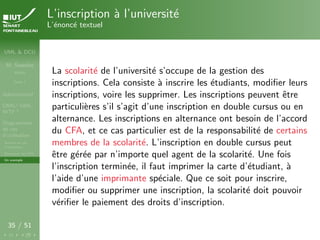 UML & DCU
M. Sassolas
M3105
Cours 1
Administratif
OMG ! UML,
WTF ?
Diagrammes
de cas
d’utilisation
Acteurs et cas
d’utilisation
Structurer les DCU
Un exemple
35 / 51
L’inscription à l’université
L’énoncé textuel
La scolarité de l’université s’occupe de la gestion des
inscriptions. Cela consiste à inscrire les étudiants, modifier leurs
inscriptions, voire les supprimer. Les inscriptions peuvent être
particulières s’il s’agit d’une inscription en double cursus ou en
alternance. Les inscriptions en alternance ont besoin de l’accord
du CFA, et ce cas particulier est de la responsabilité de certains
membres de la scolarité. L’inscription en double cursus peut
être gérée par n’importe quel agent de la scolarité. Une fois
l’inscription terminée, il faut imprimer la carte d’étudiant, à
l’aide d’une imprimante spéciale. Que ce soit pour inscrire,
modifier ou supprimer une inscription, la scolarité doit pouvoir
vérifier le paiement des droits d’inscription.
 