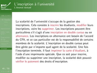 UML & DCU
M. Sassolas
M3105
Cours 1
Administratif
OMG ! UML,
WTF ?
Diagrammes
de cas
d’utilisation
Acteurs et cas
d’utilisation
Structurer les DCU
Un exemple
41 / 51
L’inscription à l’université
L’énoncé textuel
La scolarité de l’université s’occupe de la gestion des
inscriptions. Cela consiste à inscrire les étudiants, modifier leurs
inscriptions, voire les supprimer. Les inscriptions peuvent être
particulières s’il s’agit d’une inscription en double cursus ou en
alternance. Les inscriptions en alternance ont besoin de l’accord
du CFA, et ce cas particulier est de la responsabilité de certains
membres de la scolarité. L’inscription en double cursus peut
être gérée par n’importe quel agent de la scolarité. Une fois
l’inscription terminée, il faut imprimer la carte d’étudiant, à
l’aide d’une imprimante spéciale. Que ce soit pour inscrire,
modifier ou supprimer une inscription, la scolarité doit pouvoir
vérifier le paiement des droits d’inscription.
 
