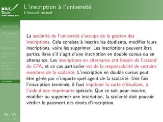 UML & DCU
M. Sassolas
M3105
Cours 1
Administratif
OMG ! UML,
WTF ?
Diagrammes
de cas
d’utilisation
Acteurs et cas
d’utilisation
Structurer les DCU
Un exemple
44 / 51
L’inscription à l’université
L’énoncé textuel
La scolarité de l’université s’occupe de la gestion des
inscriptions. Cela consiste à inscrire les étudiants, modifier leurs
inscriptions, voire les supprimer. Les inscriptions peuvent être
particulières s’il s’agit d’une inscription en double cursus ou en
alternance. Les inscriptions en alternance ont besoin de l’accord
du CFA, et ce cas particulier est de la responsabilité de certains
membres de la scolarité. L’inscription en double cursus peut
être gérée par n’importe quel agent de la scolarité. Une fois
l’inscription terminée, il faut imprimer la carte d’étudiant, à
l’aide d’une imprimante spéciale. Que ce soit pour inscrire,
modifier ou supprimer une inscription, la scolarité doit pouvoir
vérifier le paiement des droits d’inscription.
 