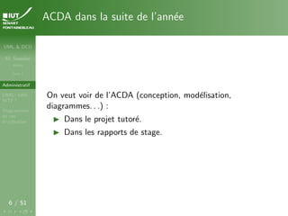 UML & DCU
M. Sassolas
M3105
Cours 1
Administratif
OMG ! UML,
WTF ?
Diagrammes
de cas
d’utilisation
6 / 51
ACDA dans la suite de l’année
On veut voir de l’ACDA (conception, modélisation,
diagrammes. . .) :
I Dans le projet tutoré.
I Dans les rapports de stage.
 