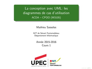La conception avec UML: les
diagrammes de cas d’utilisation
ACDA – CPOO (M3105)
Mathieu Sassolas
IUT de Sénart Fontainebleau
Département Informatique
Année 2015-2016
Cours 1
 