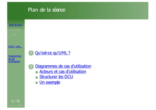UML & DCU
M . BEN. AISSA
Cours 1
OMG ! UML,
Diagrammes
de cas
d’utilisation
Plan de la séance
1
1 Qu’est-ce qu’UML ?
2 Diagrammes de cas d’utilisation
Acteurs et cas d’utilisation
Structurer les DCU
Un exemple
2 / 51
 