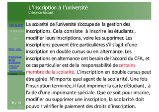 UML & DCU
M.BEN AISSA
Cours 1
OMG ! UML,
Diagrammes
de cas
d’utilisation
Acteurs et cas
d’utilisation
Structurer les DCU
Un exemple
L’inscription à l’université
L’énoncé textuel
38 / 51
La scolarité del’université s’occupede la gestion des
inscriptions. Cela consiste à inscrire lesétudiants,
modifier leurs inscriptions, voire les supprimer. Les
inscriptions peuvent être particulières s’il s’agit d’une
inscription en double cursus ou en alternance. Les
inscriptions enalternance ont besoin del’accord du CFA, et
cecas particulier est dela responsabilité decertains
membre de la scolarité. L’inscription en double cursus peut
être gérée.N’importe quel agent de la scolarité. Une fois
l’inscription terminée,il faut imprimer la carte d’étudiant, à
l’aide d’une imprimante spéciale. Que ce soit pour inscrire,
modifier ou supprimer une inscription, la scolarité doit
pouvoir vérifier le paiement des droits d’inscription.
 