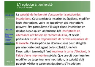 UML & DCU
M.BEN AISSA
Cours 1
OMG ! UML,
Diagrammes
de cas
d’utilisation
Acteurs et cas
d’utilisation
Structurer les DCU
Un exemple
L’inscription à l’université
L’énoncé textuel
44 / 51
La scolarité del’université s’occupe de la gestion des
inscriptions. Cela consiste à inscrire les étudiants, modifier
leurs inscriptions, voire les supprimer. Les inscriptions
peuvent être particulières s’il s’agit d’une inscription en
double cursus ou en alternance. Les inscriptions en
alternance ont besoin del’accord du CFA, et cecas
particulier est dela responsabilité decertains membres de
la scolarité. L’inscription en double cursus peut êtregérée
par n’importe quel agent de la scolarité. Une fois
l'inscription terminée,il faut imprimer la carte d’étudiant, `
a
l'aide d’une imprimante spéciale. Que ce soit pour inscrire,
modifier ou supprimer une inscription, la scolarité doit
pouvoir vérifier le paiement des droits d’inscription.
 