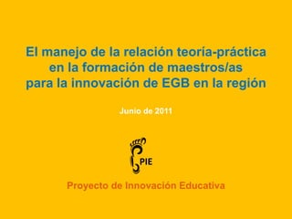 El manejo de la relación teoría-práctica  en la formación de maestros/as  para la innovación de EGB en la región Junio de 2011  PIE Proyecto de Innovación Educativa 