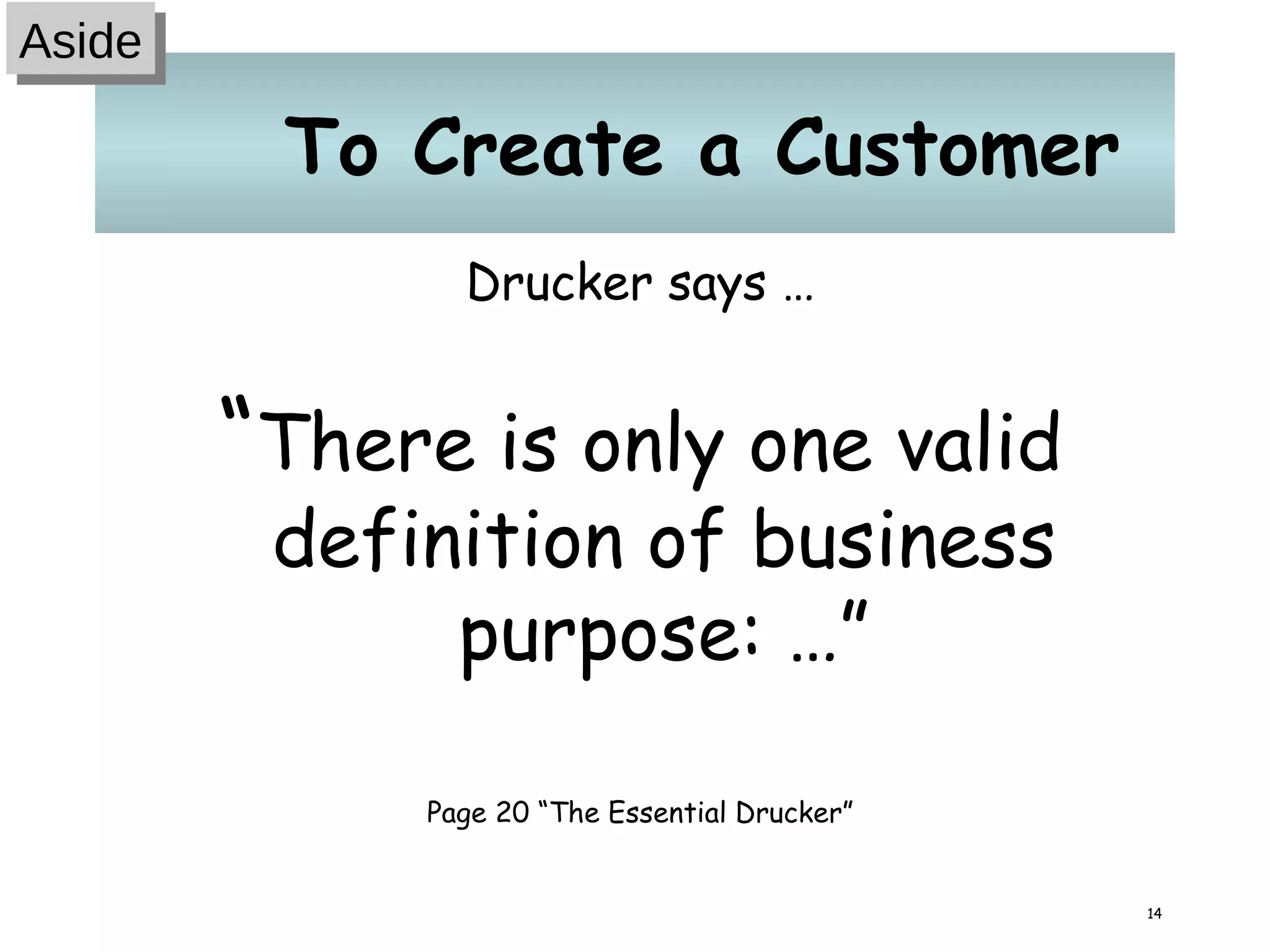 To Create a Customer Drucker says … “ There is only one valid definition of business purpose: …” Page 20 “The Essential Drucker” Aside 