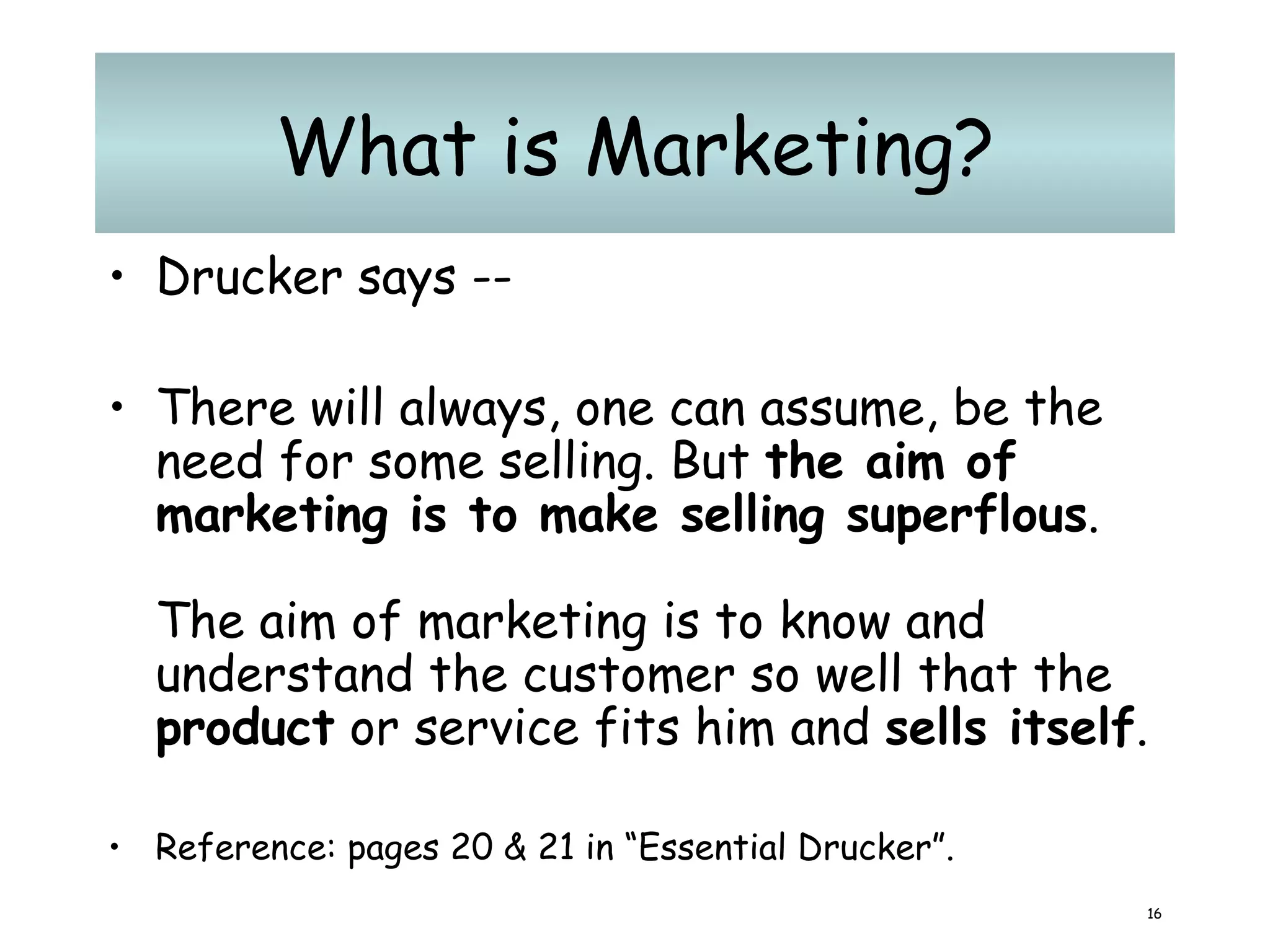 What is Marketing? Drucker says -- There will always, one can assume, be the need for some selling. But  the aim of marketing is to make selling superflous .  The aim of marketing is to know and understand the customer so well that the  product  or service fits him and  sells itself .  Reference: pages 20 & 21 in “Essential Drucker”. 