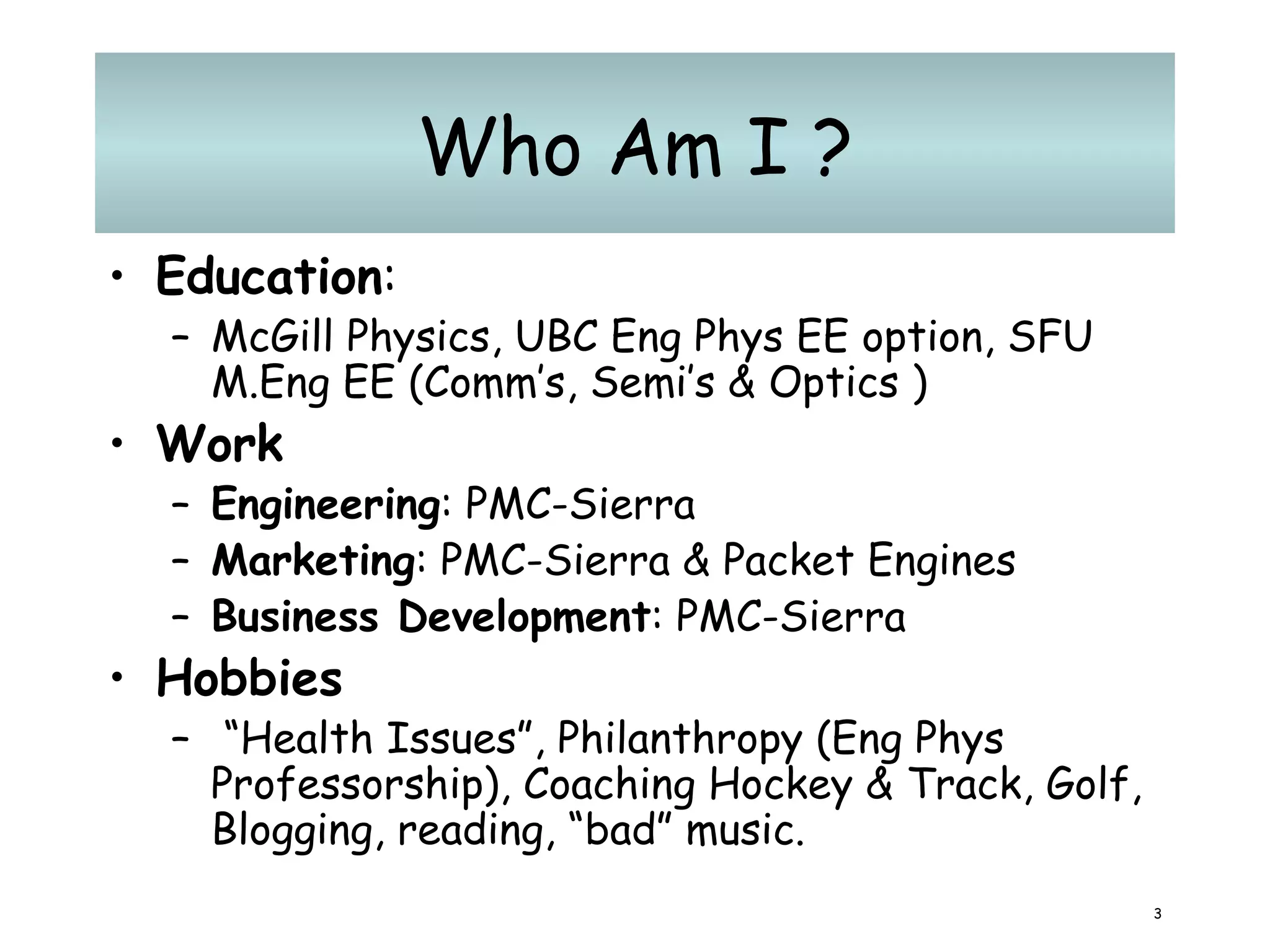 Who Am I ? Education :  McGill Physics, UBC Eng Phys EE option, SFU M.Eng EE (Comm’s, Semi’s & Optics ) Work Engineering : PMC-Sierra Marketing : PMC-Sierra & Packet Engines Business Development : PMC-Sierra Hobbies “ Health Issues”, Philanthropy (Eng Phys Professorship), Coaching Hockey & Track, Golf, Blogging, reading, “bad” music. 