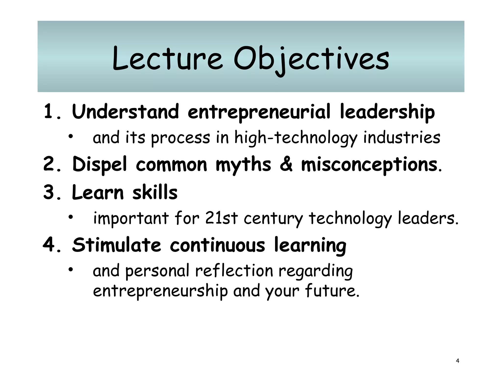 Lecture Objectives Understand entrepreneurial leadership   and its process in high-technology industries Dispel common myths & misconceptions .  Learn skills   important for 21st century technology leaders.  Stimulate continuous learning   and personal reflection regarding entrepreneurship and your future. 