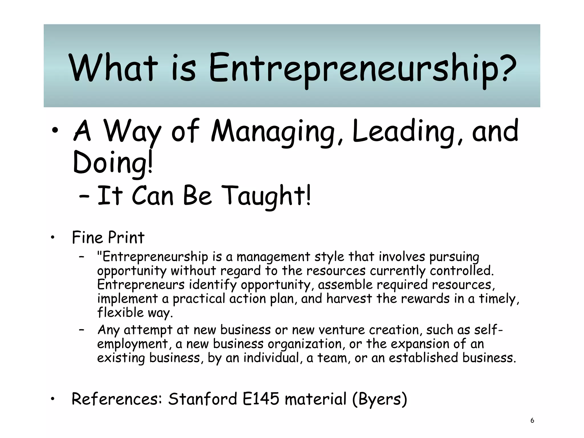 What is Entrepreneurship? A Way of Managing, Leading, and Doing! It Can Be Taught!   Fine Print "Entrepreneurship is a management style that involves pursuing opportunity without regard to the resources currently controlled. Entrepreneurs identify opportunity, assemble required resources, implement a practical action plan, and harvest the rewards in a timely, flexible way. A ny attempt at new business or new venture creation, such as self-employment, a new business organization, or the expansion of an existing business, by an individual, a team, or an established business. References: Stanford E145 material (Byers) 