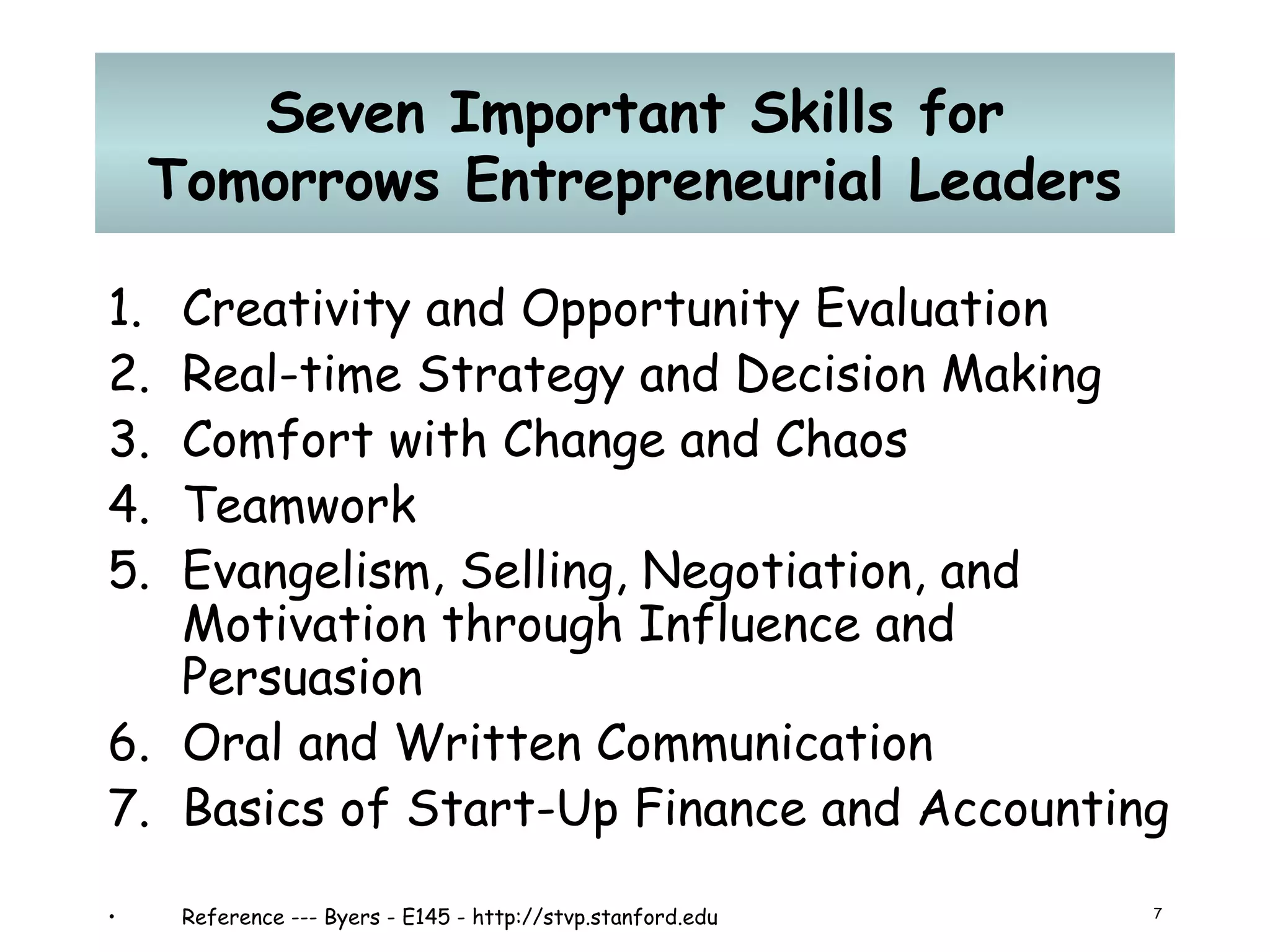 Seven Important Skills for Tomorrows Entrepreneurial Leaders Creativity and Opportunity Evaluation  Real-time Strategy and Decision Making  Comfort with Change and Chaos  Teamwork  Evangelism, Selling, Negotiation, and Motivation through Influence and Persuasion  Oral and Written Communication  Basics of Start-Up Finance and Accounting Reference --- Byers - E145 - http://stvp.stanford.edu 