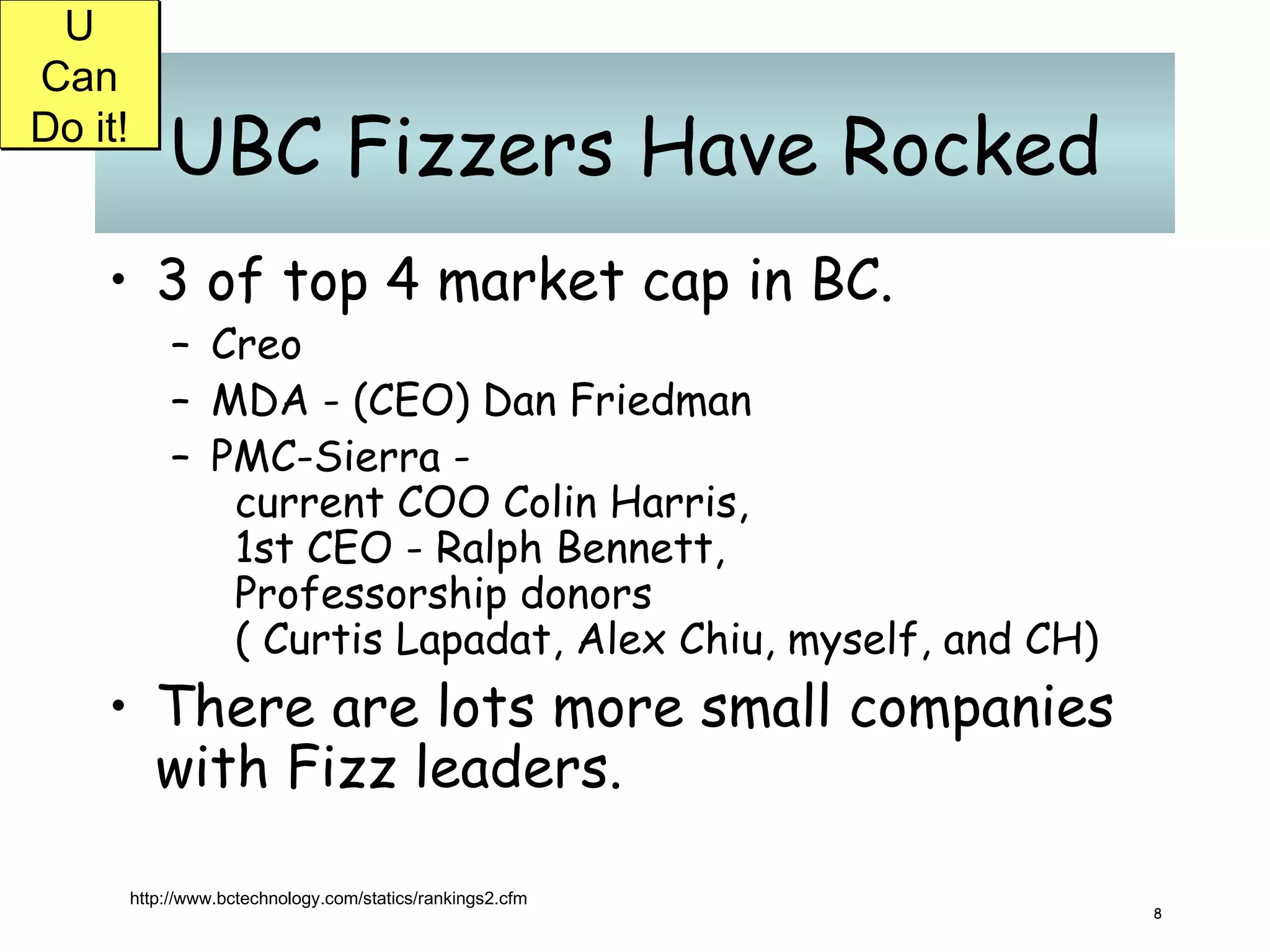 UBC Fizzers Have Rocked 3 of top 4 market cap in BC. Creo MDA - (CEO) Dan Friedman  PMC-Sierra -  current COO Colin Harris,  1st CEO - Ralph Bennett,  Professorship donors  ( Curtis Lapadat, Alex Chiu, myself, and CH) There are lots more small companies with Fizz leaders. http://www.bctechnology.com/statics/rankings2.cfm U Can Do it! 