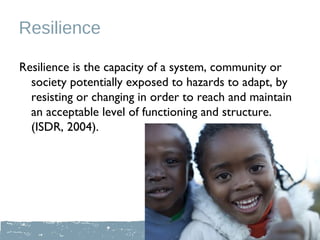 Resilience

Resilience is the capacity of a system, community or
  society potentially exposed to hazards to adapt, by
  resisting or changing in order to reach and maintain
  an acceptable level of functioning and structure.
  (ISDR, 2004).
 
