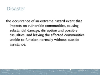Disaster

the occurrence of an extreme hazard event that
  impacts on vulnerable communities, causing
  substantial damage, disruption and possible
  casualties, and leaving the affected communities
  unable to function normally without outside
  assistance.
 