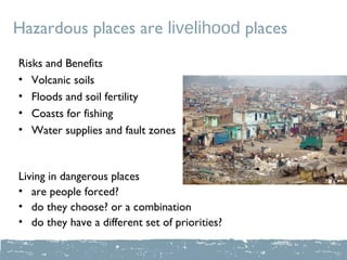 Hazardous places are livelihood places
Risks and Benefits
• Volcanic soils
• Floods and soil fertility
• Coasts for fishing
• Water supplies and fault zones



Living in dangerous places
• are people forced?
• do they choose? or a combination
• do they have a different set of priorities?
 