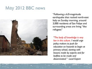 May 2012 BBC news
                    “Following a 6.0-magnitude
                    earthquake that rocked north-east
                    Italy on Sunday morning, around
                    3,000 residents of San Felipe and
                    surrounding areas are living “like
                    refugees”


                    “The body of knowledge is very
                    low in this culture. I would urge
                    policy makers to push for
                    education on hazards to begin at
                    primary school, starting with
                    lessons made by experts and for
                    leaflets to be made and
                    disseminated.” Local Expert
 