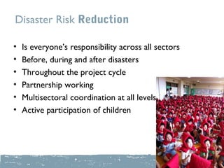 Disaster Risk Reduction

•   Is everyone’s responsibility across all sectors
•   Before, during and after disasters
•   Throughout the project cycle
•   Partnership working
•   Multisectoral coordination at all levels
•   Active participation of children
 