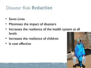 Disaster Risk Reduction

• Saves Lives
• Minimises the impact of disasters
• Increases the resilience of the health system at all
  levels
• Increases the resilience of children
• Is cost effective
 