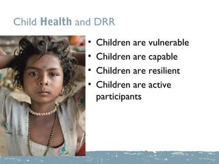 Child Health and DRR
              •   Children are vulnerable
              •   Children are capable
              •   Children are resilient
              •   Children are active
                  participants
 