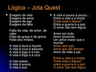 Lógica – Jota QuestLógica – Jota Quest
 Exagero de vidaExagero de vida
Exagero de amorExagero de amor
Exagero de egoExagero de ego
Exagero da faltaExagero da falta
Falta de vida, de amor, deFalta de vida, de amor, de
valor.valor.
Falta de graça e de granaFalta de graça e de grana
Falta dos irmãos.Falta dos irmãos.
A vida é dura é injustaA vida é dura é injusta
A vida é crua e assustaA vida é crua e assusta
A vida é jogo e é lutaA vida é jogo e é luta
A vida é fogo e é cruzA vida é fogo e é cruz
A vida passaA vida passa
A vida é pouco.A vida é pouco.
A vida é suaA vida é sua
 A vida é pouco a pouco...A vida é pouco a pouco...
Entre a vida e a morteEntre a vida e a morte
Onde esta a lógica?Onde esta a lógica?
Entre a guerra e a pazEntre a guerra e a paz
O amor não tem lógicaO amor não tem lógica
Amor por tudoAmor por tudo
Amor profundoAmor profundo
Um amor maior que oUm amor maior que o
mundomundo
Amor sem pazAmor sem paz
Amor que dói demaisAmor que dói demais
Amor de mãe e paiAmor de mãe e pai
Entre a vida e a morteEntre a vida e a morte
Onde está a lógica?Onde está a lógica?
entre a guerra e a pazentre a guerra e a paz
O amor não tem lógicaO amor não tem lógica
 