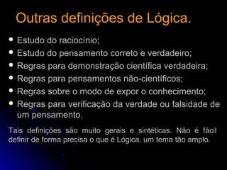  Estudo do raciocínio;
 Estudo do pensamento correto e verdadeiro;
 Regras para demonstração científica verdadeira;
 Regras para pensamentos não-científicos;
 Regras sobre o modo de expor o conhecimento;
 Regras para verificação da verdade ou falsidade de
um pensamento.
Outras definições de Lógica.Outras definições de Lógica.
Tais definições são muito gerais e sintéticas. Não é fácil
definir de forma precisa o que é Lógica, um tema tão amplo.
 
