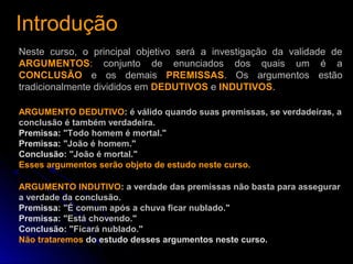 IntroduçãoIntrodução
Neste curso, o principal objetivo será a investigação da validade de
ARGUMENTOS: conjunto de enunciados dos quais um é a
CONCLUSÃO e os demais PREMISSAS. Os argumentos estão
tradicionalmente divididos em DEDUTIVOS e INDUTIVOS.
ARGUMENTO DEDUTIVO: é válido quando suas premissas, se verdadeiras, a
conclusão é também verdadeira.
Premissa: "Todo homem é mortal."
Premissa: "João é homem."
Conclusão: "João é mortal."
Esses argumentos serão objeto de estudo neste curso.
ARGUMENTO INDUTIVO: a verdade das premissas não basta para assegurar
a verdade da conclusão.
Premissa: "É comum após a chuva ficar nublado."
Premissa: "Está chovendo."
Conclusão: "Ficará nublado."
Não trataremos do estudo desses argumentos neste curso.
 