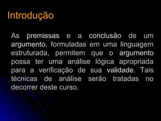 IntroduçãoIntrodução
As premissas e a conclusão de um
argumento, formuladas em uma linguagem
estruturada, permitem que o argumento
possa ter uma análise lógica apropriada
para a verificação de sua validade. Tais
técnicas de análise serão tratadas no
decorrer deste curso.
 