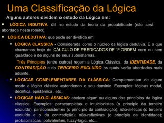 Uma Classificação da LógicaUma Classificação da Lógica
Alguns autores dividem o estudo da Lógica em:
 LÓGICA DEDUTIVA: que pode ser dividida em:
 LÓGICA CLÁSSICA - Considerada como o núcleo da lógica dedutiva. É o que
chamamos hoje de CÁLCULO DE PREDICADOS DE 1ª ORDEM com ou sem
igualdade e de alguns de seus subsistemas.
Três Princípios (entre outros) regem a Lógica Clássica: da IDENTIDADE, da
CONTRADIÇÃO e do TERCEIRO EXCLUÍDO os quais serão abordados mais
adiante.
 LÓGICAS COMPLEMENTARES DA CLÁSSICA: Complementam de algum
modo a lógica clássica estendendo o seu domínio. Exemplos: lógicas modal,
deôntica, epistêmica , etc.
 LÓGICAS NÃO-CLÁSSICAS: abolem algum ou alguns dos princípios da lógica
clássica. Exemplos: paracompletas e intuicionistas (o princípio do terceiro
excluído); paraconsistentes (o princípio da contradição); não-aléticas (o terceiro
excluído e o da contradição); não-reflexivas (o princípio da identidade);
probabilísticas, polivalentes, fuzzy-logic, etc...
 LÓGICA INDUTIVA: útil no estudo da teoria da probabilidade (não será
abordada neste roteiro).
 