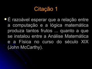 Citação 1Citação 1
É razoável esperar que a relação entre
a computação e a lógica matemática
produza tantos frutos ... quanto a que
se instalou entre a Análise Matemática
e a Física no curso do século XIX
(John McCarthy).
 