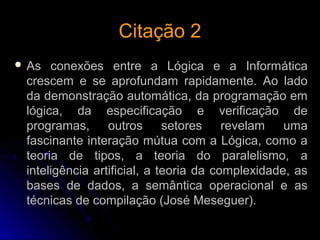 Citação 2Citação 2
 As conexões entre a Lógica e a Informática
crescem e se aprofundam rapidamente. Ao lado
da demonstração automática, da programação em
lógica, da especificação e verificação de
programas, outros setores revelam uma
fascinante interação mútua com a Lógica, como a
teoria de tipos, a teoria do paralelismo, a
inteligência artificial, a teoria da complexidade, as
bases de dados, a semântica operacional e as
técnicas de compilação (José Meseguer).
 