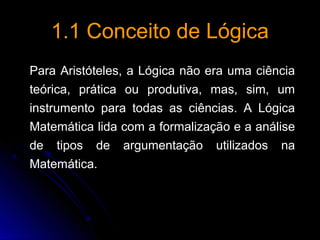 1.1 Conceito de Lógica1.1 Conceito de Lógica
Para Aristóteles, a Lógica não era uma ciência
teórica, prática ou produtiva, mas, sim, um
instrumento para todas as ciências. A Lógica
Matemática lida com a formalização e a análise
de tipos de argumentação utilizados na
Matemática.
 