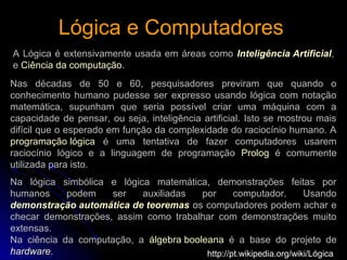 Lógica e ComputadoresLógica e Computadores
A Lógica é extensivamente usada em áreas como Inteligência Artificial,
e Ciência da computação.
http://pt.wikipedia.org/wiki/Lógica
Nas décadas de 50 e 60, pesquisadores previram que quando o
conhecimento humano pudesse ser expresso usando lógica com notação
matemática, supunham que seria possível criar uma máquina com a
capacidade de pensar, ou seja, inteligência artificial. Isto se mostrou mais
difícil que o esperado em função da complexidade do raciocínio humano. A
programação lógica é uma tentativa de fazer computadores usarem
raciocínio lógico e a linguagem de programação Prolog é comumente
utilizada para isto.
Na lógica simbólica e lógica matemática, demonstrações feitas por
humanos podem ser auxiliadas por computador. Usando
demonstração automática de teoremas os computadores podem achar e
checar demonstrações, assim como trabalhar com demonstrações muito
extensas.
Na ciência da computação, a álgebra booleana é a base do projeto de
hardware.
 
