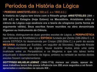 Períodos da História da LógicaPeríodos da História da Lógica
• PERÍODO ARISTOTÉLICO (± 390 a.C. a ± 1840 d.C.)
A história da Lógica tem início com o filósofo grego ARISTÓTELES (384 –
322 a.C.) de Estagira (hoje Estavo) na Macedônia. Aristóteles criou a
ciência da Lógica cuja essência era a teoria do silogismo (certa forma de
argumento válido). Seus escritos foram reunidos na obra denominada
Organon ou Instrumento da Ciência.
Na Grécia, distinguiram-se duas grandes escolas de Lógica, a PERIPATÉTICA
(que derivava de Aristóteles) e a ESTÓICA fundada por Zenão (326-264a.C.). A
escola ESTÓICA foi desenvolvida por Crisipo (280-250a.C.) a partir da escola
MEGÁRIA (fundada por Euclides, um seguidor de Sócrates). Segundo Kneale
(O Desenvolvimento da Lógica), houve durante muitos anos uma certa
rivalidade entre os Peripatéticos e os Megários e que isto talvez tenha
prejudicado o desenvolvimento da lógica, embora na verdade as teorias destas
escolas fossem complementares.
GOTTFRIED WILHELM LEIBNIZ (1646-1716) merece ser citado, apesar de
seus trabalhos terem tido pouca influência nos 200 anos seguidos e só foram
apreciados e conhecidos no século XIX .
 