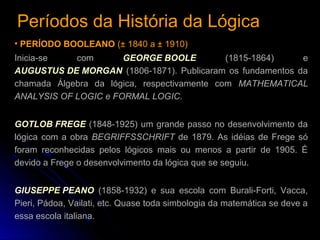 Períodos da História da LógicaPeríodos da História da Lógica
• PERÍODO BOOLEANO (± 1840 a ± 1910)
Inicia-se com GEORGE BOOLE (1815-1864) e
AUGUSTUS DE MORGAN (1806-1871). Publicaram os fundamentos da
chamada Álgebra da lógica, respectivamente com MATHEMATICAL
ANALYSIS OF LOGIC e FORMAL LOGIC.
GOTLOB FREGE (1848-1925) um grande passo no desenvolvimento da
lógica com a obra BEGRIFFSSCHRIFT de 1879. As idéias de Frege só
foram reconhecidas pelos lógicos mais ou menos a partir de 1905. É
devido a Frege o desenvolvimento da lógica que se seguiu.
GIUSEPPE PEANO (1858-1932) e sua escola com Burali-Forti, Vacca,
Pieri, Pádoa, Vailati, etc. Quase toda simbologia da matemática se deve a
essa escola italiana.
 