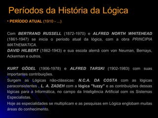 Períodos da História da LógicaPeríodos da História da Lógica
• PERÍODO ATUAL (1910 - ...)
Com BERTRAND RUSSELL (1872-1970) e ALFRED NORTH WHITEHEAD
(1861-1947) se inicia o período atual da lógica, com a obra PRINCIPIA
MATHEMATICA.
DAVID HILBERT (1862-1943) e sua escola alemã com von Neuman, Bernays,
Ackerman e outros.
KURT GÖDEL (1906-1978) e ALFRED TARSKI (1902-1983) com suas
importantes contribuições.
Surgem as Lógicas não-clássicas: N.C.A. DA COSTA com as lógicas
paraconsistentes , L. A. ZADEH com a lógica "fuzzy" e as contribuições dessas
lógicas para a Informática, no campo da Inteligência Artificial com os Sistemas
Especialistas.
Hoje as especialidades se multiplicam e as pesquisas em Lógica englobam muitas
áreas do conhecimento.
 
