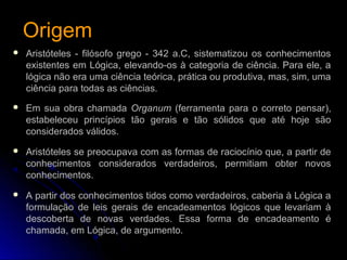 OrigemOrigem
 Aristóteles - filósofo grego - 342 a.C, sistematizou os conhecimentos
existentes em Lógica, elevando-os à categoria de ciência. Para ele, a
lógica não era uma ciência teórica, prática ou produtiva, mas, sim, uma
ciência para todas as ciências.
 Em sua obra chamada Organum (ferramenta para o correto pensar),
estabeleceu princípios tão gerais e tão sólidos que até hoje são
considerados válidos.
 Aristóteles se preocupava com as formas de raciocínio que, a partir de
conhecimentos considerados verdadeiros, permitiam obter novos
conhecimentos.
 A partir dos conhecimentos tidos como verdadeiros, caberia à Lógica a
formulação de leis gerais de encadeamentos lógicos que levariam à
descoberta de novas verdades. Essa forma de encadeamento é
chamada, em Lógica, de argumento.
 