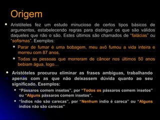OrigemOrigem
 Aristóteles fez um estudo minucioso de certos tipos básicos de
argumentos, estabelecendo regras para distinguir os que são válidos
daqueles que não o são. Estes últimos são chamados de “falácias” ou
“sofismas”. Exemplos:
 Parar de fumar é uma bobagem, meu avô fumou a vida inteira e
morreu com 87 anos.
 Todas as pessoas que morreram de câncer nos últimos 50 anos
bebiam água, logo…
 Aristóteles procurou eliminar as frases ambíguas, trabalhando
apenas com as que não deixassem dúvida quanto ao seu
significado. Exemplos:
 “Pássaros comem insetos”, por “Todos os pássaros comem insetos”
ou “Alguns pássaros comem insetos”.
 “Índios não são carecas”, por “Nenhum índio é careca” ou “Alguns
índios não são carecas”
 