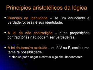 Princípios aristotélicos da lógicaPrincípios aristotélicos da lógica
 Princípio da identidadePrincípio da identidade – se um enunciado é– se um enunciado é
verdadeiro, essa é sua identidade.verdadeiro, essa é sua identidade.
 A lei da não contradiçãoA lei da não contradição – duas proposições– duas proposições
contraditórias não podem ser verdadeiras.contraditórias não podem ser verdadeiras.
 A lei do terceiro excluídoA lei do terceiro excluído – ou é V ou F, exclui uma– ou é V ou F, exclui uma
terceira possibilidade.terceira possibilidade.
 Não se pode negar e afirmar algo simultaneamente.Não se pode negar e afirmar algo simultaneamente.
 