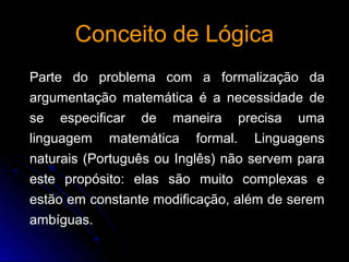 Conceito de LógicaConceito de Lógica
Parte do problema com a formalização da
argumentação matemática é a necessidade de
se especificar de maneira precisa uma
linguagem matemática formal. Linguagens
naturais (Português ou Inglês) não servem para
este propósito: elas são muito complexas e
estão em constante modificação, além de serem
ambíguas.
 