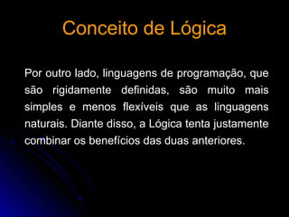 Conceito de LógicaConceito de Lógica
Por outro lado, linguagens de programação, que
são rigidamente definidas, são muito mais
simples e menos flexíveis que as linguagens
naturais. Diante disso, a Lógica tenta justamente
combinar os benefícios das duas anteriores.
 